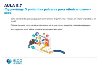 AULA 5.7
Copywriting: O poder das palavras para otimizar conver-
sões
Como elaborar textos persuasivos que envolvam o leitor e despertem nele o interesse em adquirir um produto ou um
serviço
Títulos e chamadas: como criar senso de urgência, sair do lugar comum e despertar o interesse das pessoas
A dor da persona: como abordar problemas e soluções em seus textos
 