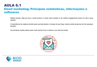 AULA 6.1
Email marketing: Principais estatísticas, informações e
softwares
Redes sociais: Veja por que o email ainda é o canal mais lucrativo e de melhor engajamento entre um site e seus
leitores
A importância de capturar emails para sua lista desde o começo do seu blog, mesmo antes de pensar em ter qualquer
produto
As principais razões pelas quais você precisa criar e cultivar a sua lista de emails
 