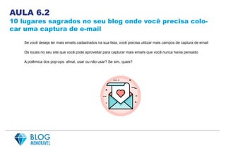 AULA 6.2
10 lugares sagrados no seu blog onde você precisa colo-
car uma captura de e-mail
Se você deseja ter mais emails cadastrados na sua lista, você precisa utilizar mais campos de captura de email
Os locais no seu site que você pode aproveitar para capturar mais emails que você nunca havia pensado
A polêmica dos pop-ups: afinal, usar ou não usar? Se sim, quais?
 