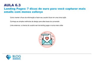 AULA 6.3
Landing Pages: 7 dicas de ouro para você capturar mais
emails com menos esforço
Como manter o fluxo da informação e fazer seu usuário focar em uma única ação
Conheça as simples melhorias de design para altas taxas de conversão
Links externos: a chance do usuário sair da landing page e nunca mais voltar
 