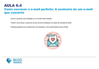 AULA 6.4
Como escrever o e-mail perfeito: A anatomia de um e-mail
que converte
Como e quando usar template ou um email mais simples
Títulos: como fazer o assunto do seu email se destacar na caixa de entrada do leitor
Pessoas gostam de se relacionar com pessoas: como personalizar seus emails
 