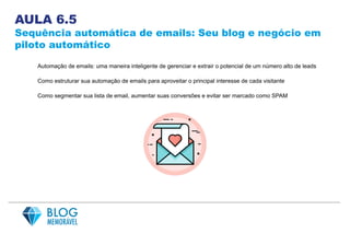 AULA 6.5
Sequência automática de emails: Seu blog e negócio em
piloto automático
Automação de emails: uma maneira inteligente de gerenciar e extrair o potencial de um número alto de leads
Como estruturar sua automação de emails para aproveitar o principal interesse de cada visitante
Como segmentar sua lista de email, aumentar suas conversões e evitar ser marcado como SPAM
 