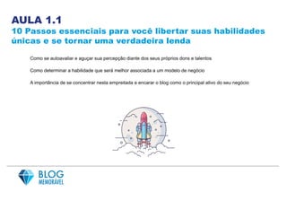 AULA 1.1
10 Passos essenciais para você libertar suas habilidades
únicas e se tornar uma verdadeira lenda
Como se autoavaliar e aguçar sua percepção diante dos seus próprios dons e talentos
Como determinar a habilidade que será melhor associada a um modelo de negócio
A importância de se concentrar nesta empreitada e encarar o blog como o principal ativo do seu negócio
 