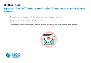 AULA 6.6
Aperte “Enviar”: Venda realizada. Como usar o email para
vender
Como criar fluxos de aquecimento de leads, preparando o leitor para a compra
Equilíbrio entre venda e conteúdo/ofertas gratuitas
Como saber o melhor momento para oferecer produtos ou serviços aos seus contatos: leads quentes
 