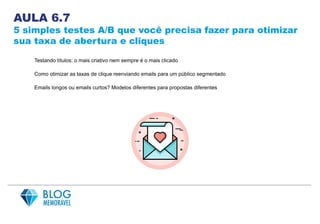 AULA 6.7
5 simples testes A/B que você precisa fazer para otimizar
sua taxa de abertura e cliques
Testando títulos: o mais criativo nem sempre é o mais clicado
Como otimizar as taxas de clique reenviando emails para um público segmentado
Emails longos ou emails curtos? Modelos diferentes para propostas diferentes
 