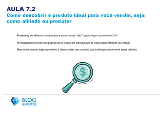 AULA 7.2
Como descobrir o produto ideal para você vender, seja
como afiliado ou produtor
Marketing de afiliados: você precisa dizer muitos “não” para chegar a um único “sim”
Investigando a fundo seu público-alvo: o que ele precisa que só você pode oferecer ou indicar
Demanda latente: seja o primeiro a desenvolver um produto que satisfaça plenamente seus clientes
 