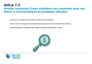 AULA 7.3
Vendas invisíveis: Como trabalhar seu conteúdo para me-
lhorar a recomendação de produtos afiliados
Como usar o conteúdo para despertar o leitor para um problema
Como criar um cronograma de email marketing baseado no funil de vendas do seu afiliado
Contextualização: a importância de entregar conteúdo antes de fazer a venda
 