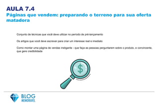 AULA 7.4
Páginas que vendem: preparando o terreno para sua oferta
matadora
Conjunto de técnicas que você deve utilizar no período de pré-lançamento
Os artigos que você deve escrever para criar um interesse real e imediato
Como montar uma página de vendas instigante - que faça as pessoas perguntarem sobre o produto, e convincente,
que gere credibilidade
 