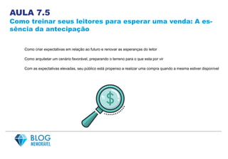 AULA 7.5
Como treinar seus leitores para esperar uma venda: A es-
sência da antecipação
Como criar expectativas em relação ao futuro e renovar as esperanças do leitor
Como arquitetar um cenário favorável, preparando o terreno para o que esta por vir
Com as expectativas elevadas, seu público está propenso a realizar uma compra quando a mesma estiver disponível
 