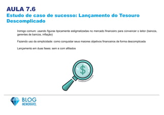 AULA 7.6
Estudo de caso de sucesso: Lançamento do Tesouro
Descomplicado
Inimigo comum: usando figuras tipicamente estigmatizadas no mercado financeiro para convencer o leitor (bancos,
gerentes de bancos, inflação)
Fazendo uso da simplicidade: como conquistar seus maiores objetivos financeiros de forma descomplicada
Lançamento em duas fases: sem e com afiliados
 
