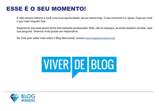 ESSE É O SEU MOMENTO!
A vida sempre oferece a você uma nova oportunidade: ela se chama hoje. O seu momento é o agora. Faça por você
o que mais ninguém fará.
Esperamos que esse ebook tenha sido bastante esclarecedor. Mas, não se esqueça, se ainda restarem dúvidas, faça
sua pergunta. Teremos muito prazer em respondê-la.
Se você quer saber mais sobre o Blog Memorável, acesse www.blogmemoravel.com
 