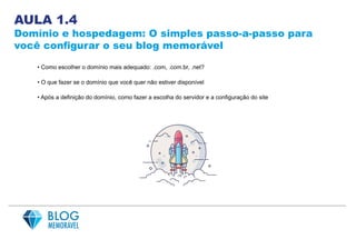 AULA 1.4
Domínio e hospedagem: O simples passo-a-passo para
você configurar o seu blog memorável
• Como escolher o domínio mais adequado: .com, .com.br, .net?
• O que fazer se o domínio que você quer não estiver disponível
• Após a definição do domínio, como fazer a escolha do servidor e a configuração do site
 