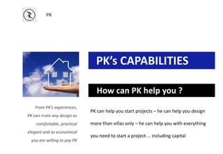 PK
PK’s CAPABILITIES
How can PK help you ?
From PK’s experiences,
PK can make any design as
comfortable, practical
elegant and as economical
you are willing to pay PK
PK can help you start projects – he can help you design
more than villas only – he can help you with everything
you need to start a project … including capital
 