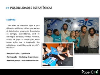 >> POSSIBILIDADES ESTRATÉGICAS


SEEDING

 “São ações de diferentes tipos e para
diferentes públicos e nichos, que variam
de beta testing, lançamento de produtos
ou serviços, publieditoriais, start de
estratégias de teaser, eventos, resenhas,
criação de jogos e competições, entre
outras ações que a imaginação dos
publicitários envolvidos possa permitir”.
Miss Moura


›Personalização - Experiência
›Participação – Marketing de permissão
›Pessoa a pessoa - Multidirecionalidade
 