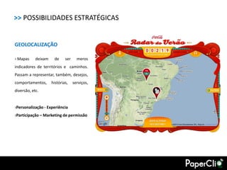 >> POSSIBILIDADES ESTRATÉGICAS


GEOLOCALIZAÇÃO

› Mapas     deixam    de     ser     meros
indicadores de territórios e caminhos.
Passam a representar, também, desejos,
comportamentos,      histórias,    serviços,
diversão, etc.


›Personalização - Experiência
›Participação – Marketing de permissão
 