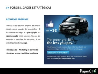 >> POSSIBILIDADES ESTRATÉGICAS


RECURSOS PRÓPRIOS

› Utiliza-se os recursos próprios das mídias
sociais como suporte de promoções.         O
foco dessa estratégia é a participação e a
recomendação entre usuários. No que diz
respeito as decisões de marketing, é um
estratégia focada no preço.


› Participação – Marketing de permissão
› Pessoa a pessoa - Multidirecionalidade
 
