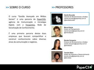 >> SOBRE O CURSO                         >> PROFESSORES

                                                 Danila Dourado
 O curso “Gestão Avançada em Mídias              Gerente de Monitoramento e Análise
                                                 danila.dourado@papercliq.com.br
 Sociais” é uma parceria da PaperCliQ,           @daniladourado
 agência de Comunicação e Estratégia
 Digital, com a Trespontos, Rede de
 Socialização de Conhecimento.                   Marcel Ayres
                                                 Diretor de Planejamento
                                                 marcel.ayres@papercliq.com.br
                                                 @marcelayres
 É uma primeira parceria destas duas
 empresas que buscam compartilhar e
 construir conhecimento sobre diversas
                                                 Renata Cerqueira
 áreas da comunicação e negócios.                Diretora de Monitoramento e Análise
                                                 renata.cerqueira@papercliq.com.br
                                                 @renatacbc




                                                 Tarcízio Silva
                                                 Diretor de Pesquisa e Desenvolvimento
                                                 tarcizio.silva@papercliq.com.br
                                                 @tarushijio
 