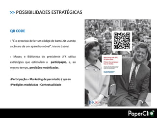 >> POSSIBILIDADES ESTRATÉGICAS


QR CODE

› “É o processo de ler um código de barra 2D usando
a câmara de um aparelho móvel”. Martha Gabriel.


› Museu e Biblioteca do presidente JFK utiliza

estratégias que estimulam a     participação, e, ao
mesmo tempo, predições modelizadas.


›Participação – Marketing de permissão / opt-in
›Predições modeladas - Contextualidade
 