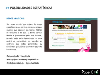>> POSSIBILIDADES ESTRATÉGICAS


REDES VERTICAIS

São redes sociais que tratam de temas
específicos, e que por isso, consegue engajar
usuários que possuem os mesmos hábitos
de consumo e de ócio. O termo vertical
remete a qualidade no perfil dos usuários,
ou seja, todos estão interessados no tema
central da comunidade em questão, ao
contrário das redes generalistas ou
horizontais que visam a quantidade de perfis
cadastrados.


›Personalização - Experiência
›Participação – Marketing de permissão
›Predições modeladas - Contextualidade
 