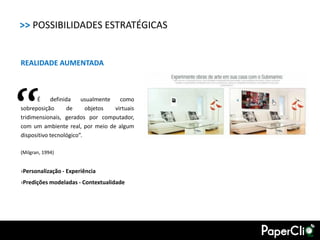>> POSSIBILIDADES ESTRATÉGICAS


REALIDADE AUMENTADA




“     É
sobreposição
            definida
                   de
                        usualmente
                          objetos
                                     como
                                   virtuais
tridimensionais, gerados por computador,
com um ambiente real, por meio de algum
dispositivo tecnológico”.

(Milgran, 1994)


›Personalização - Experiência
›Predições modeladas - Contextualidade
 