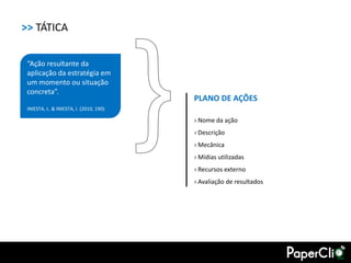 >> TÁTICA

 “Ação resultante da
 aplicação da estratégia em
 um momento ou situação
 concreta”.
                                         PLANO DE AÇÕES
 INIESTA, L. & INIESTA, I. (2010, 190)

                                         › Nome da ação
                                         › Descrição
                                         › Mecânica
                                         › Mídias utilizadas
                                         › Recursos externo
                                         › Avaliação de resultados
 