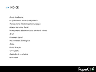 >> ÍNDICE

  › A arte de planejar
  › Etapas comuns de um planejamento
  › Planejamento Marketing x Comunicação
  › Mix de Marketing digital
  › Planejamento de comunicação em mídias sociais
  › Brief
  › Estratégia digital
  › Possibilidades estratégicas
  › Tática
  › Plano de ações
  › Cronograma
  › Avaliação de resultados
  › War Room
 