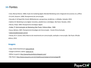 >> Fontes

  › Coto, Manuel Alonso. 2008, El plan de marketing digital. Blended Marketing como integración de acciones on y offline
  › Di Carlli, Giovanni. 2008, Planejamento de comunicação.
  › Dourado, D. & PaperCliQ. (Cord). #MídiasSociais: perspectivas, tendências e reflexões. Salvador, 2010.
  › Gabriel, M. Marketing na era digital. Conceitos, plataformas e estratégias. São Paulo: Novatec, 2010.
  › Morais, Felipe. 2009, Planejamento estratégico digital.
  › Kotler, P. Administração de Marketing.São Paulo: Editora Atlas, 1998.
  › Souza, Bárbara. 2007, Planejamento Estratégico de Comunicação – Escola Clínica Evolução.
  › www.inovadoresespm.com.br
  › Yanaze, M. H. (Cord). 2010, Retorno de investimento em comunicação, avaliação e mensuração. São Paulo: Difusão
  editora, 2010.



  Imagens

  › Capa: Andre Kutscherauer www.ak3d.de
  › Gangorra dinheiro, xadrez: www.sxc.hu
  › Militar na guerra: http://panzerfaustmilitaria.blogspot.com/
  › War Room: http://www.oesquema.com.br/trabalhosujo/category/cinema/page/48
 