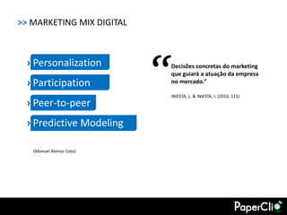 >> MARKETING MIX DIGITAL



 › Personalization
 › Participation           “
                           Decisões concretas do marketing
                           que guiará a atuação da empresa
                           no mercado.”

                           INIESTA, L. & INIESTA, I. (2010, 111)
 › Peer-to-peer
 › Predictive Modeling

   (Manuel Alonso Coto)
 