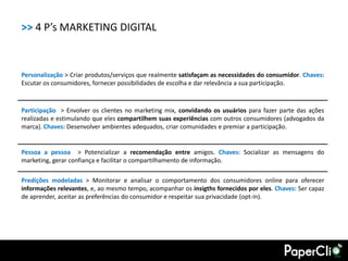 >> 4 P’s MARKETING DIGITAL


Personalização > Criar produtos/serviços que realmente satisfaçam as necessidades do consumidor. Chaves:
Escutar os consumidores, fornecer possibilidades de escolha e dar relevância a sua participação.



Participação > Envolver os clientes no marketing mix, convidando os usuários para fazer parte das ações
realizadas e estimulando que eles compartilhem suas experiências com outros consumidores (advogados da
marca). Chaves: Desenvolver ambientes adequados, criar comunidades e premiar a participação.


Pessoa a pessoa > Potencializar a recomendação entre amigos. Chaves: Socializar as mensagens do
marketing, gerar confiança e facilitar o compartilhamento de informação.

Predições modeladas > Monitorar e analisar o comportamento dos consumidores online para oferecer
informações relevantes, e, ao mesmo tempo, acompanhar os insigths fornecidos por eles. Chaves: Ser capaz
de aprender, aceitar as preferências do consumidor e respeitar sua privacidade (opt-in).
 