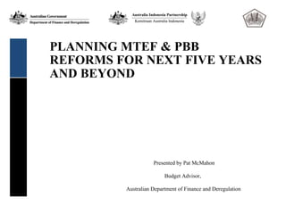 PLANNING MTEF & PBB
REFORMS FOR NEXT FIVE YEARS
AND BEYOND




                    Presented by Pat McMahon

                         Budget Advisor,

         Australian Department of Finance and Deregulation
 