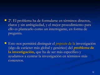 2ª. El problema ha de formularse en términos directos, claros y sin ambigüedad, y el mejor procedimiento para ello es plantearlo como un interrogante, en forma de pregunta.  Esto nos permitirá distinguir el  propósito  de la  investigación (algo de carácter más global y genérico) del  problema  de la investigación,  que ha de ser más específico y ayudarnos a centrar la investigación en términos más concretos. 