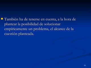 También ha de tenerse en cuenta, a la hora de plantear la posibilidad de solucionar empíricamente un problema, el alcance de la cuestión planteada.  