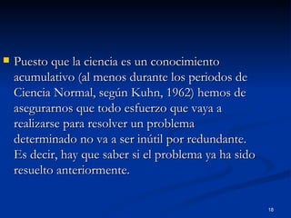 Puesto que la ciencia es un conocimiento acumulativo (al menos durante los periodos de Ciencia Normal, según Kuhn, 1962) hemos de asegurarnos que todo esfuerzo que vaya a realizarse para resolver un problema determinado no va a ser inútil por redundante. Es decir, hay que saber si el problema ya ha sido resuelto anteriormente. 