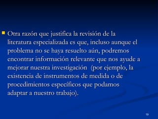 Otra razón que justifica la revisión de la literatura especializada es que, incluso aunque el problema no se haya resuelto aún, podremos encontrar información relevante que nos ayude a mejorar nuestra investigación  (por ejemplo, la existencia de instrumentos de medida o de procedimientos específicos que podamos adaptar a nuestro trabajo). 