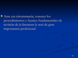 Ante esa circunstancia, conocer los procedimientos y fuentes fundamentales de revisión de la literatura le será de gran importancia profesional 