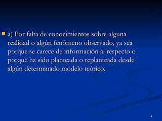 a) Por falta de conocimientos sobre alguna realidad o algún fenómeno observado, ya sea porque se carece de información al respecto o porque ha sido planteada o replanteada desde algún determinado modelo teórico. 