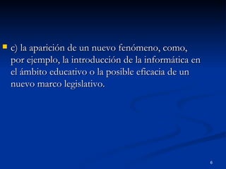 c) la aparición de un nuevo fenómeno, como, por ejemplo, la introducción de la informática en el ámbito educativo o la posible eficacia de un nuevo marco legislativo. 