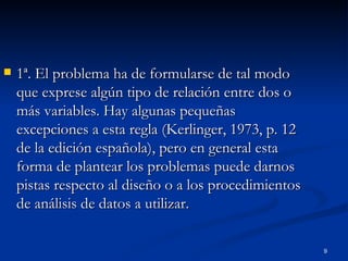1ª. El problema ha de formularse de tal modo que exprese algún tipo de relación entre dos o más variables. Hay algunas pequeñas excepciones a esta regla (Kerlinger, 1973, p. 12 de la edición española), pero en general esta forma de plantear los problemas puede darnos pistas respecto al diseño o a los procedimientos de análisis de datos a utilizar. 