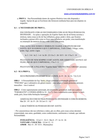 UNIVERSIDADE DA BÍBLIA ®
www.universidadedabiblia.com.br
a. PROVA – Sua Personalidade dentro do registro Histórico tem sido disputada e
negada. Apesar de que as Escrituras não fornecem nenhuma base para tais disputas ou
negações.
b.1 – A NECESSIDADE DE PROVA .
EM CONTRASTE COM AS NECESSIDADES COM AS OUTRAS PESSOAS DA
DIVINDADE. - As ações e operações do Espírito Santo são de tal forma secretas e
místicas, tanta cousa se diz de Sua influência, graça, poder e dons, que ficamos
inclinados a pensar nEle como se fosse uma influência, um poder, uma manifestação
ou emanação da natureza divina, e não como uma pessoa.
POR CAUSA DOS NOMES E SÍMBOLOS USADOS A RESPEITO DO ESP.
SANTO, QUE SUGEREM O QUE É IMPESSOAL, TAIS COMO: Fôlego, vento,
poder, fogo, azeite e água.
Jo 3 : 5-8 / At 2 : 1-4 / Jo 20 : 22 /I Jo 2 : 20 / Ef 5 : 18 / I Tss 5 : 19
PELO FATO DE NEM SEMPRE O ESP. SANTO, SER ASSOCIADO AO PAI E AO
FILHO, DIZ-SE QUE É IMPESSOAL. I Tss 3: 11
PELO FATO DE A PALAVRA "Espírito Santo" SER NEUTRA ( GREGO= pneuma).
b.2 – SUA PROVA.
SEUS PRONOMES PESSOAIS MASCULINOS. Jo 15 : 26 / Jo 16 : 7,8,13,14
OBS.1 – A Personalidade do Esp. Santo, chega a dominar a construção gramatical
"PNEUMA" que é substantivo do gênero neutro – mas sempre é usado pronomes pessoais
masculino – isso é notável.
OBS.2 – Cristo supremamente autorizado, dá testemunho gramatical, onde usa a palavra
"PARAKLETO" ( CONSOLADOR Jo 14 : 16,17). Este o substituiria como pessoa ( e mais
ainda, pois, Jesus tinha limitações humanas).
ASSOCIAÇÃO COM OUTRAS PESSOAS DA DIVINDADE E COM OS HOMENS.
Mat 28 : 19 / At 15 : 28 / II Cort 13 : 14
CARACTERÍSTICAS PESSOAIS DO ESP. SANTO.
Por características não nos referimos a mãos, pés ou olhos, pois essas coisas denotam
corporeidade, mas antes, qualidade, como conhecimento, sentimento e vontade, que indicam
Personalidade.
INTELIGÊNCIA – I Cort 2 : 10,11 / Rm 8 : 27 / Jo 14 : 26
VONTADE ( VOLIÇÃO) – I Cort 12 : 11
AMOR – Rm 15 : 30 / Ef 4 : 30(emoções)
Página 3 de 9
 