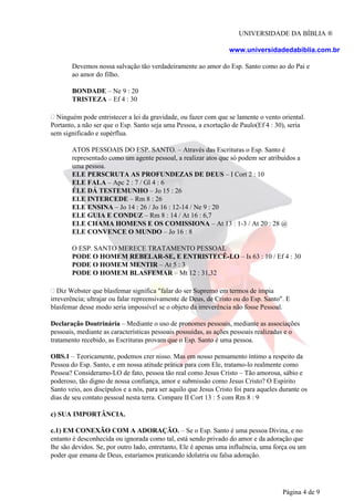 UNIVERSIDADE DA BÍBLIA ®
www.universidadedabiblia.com.br
Devemos nossa salvação tão verdadeiramente ao amor do Esp. Santo como ao do Pai e
ao amor do filho.
BONDADE – Ne 9 : 20
TRISTEZA – Ef 4 : 30
Ninguém pode entristecer a lei da gravidade, ou fazer com que se lamente o vento oriental.
Portanto, a não ser que o Esp. Santo seja uma Pessoa, a exortação de Paulo(Ef 4 : 30), seria
sem significado e supérflua.
ATOS PESSOAIS DO ESP. SANTO. – Através das Escrituras o Esp. Santo é
representado como um agente pessoal, a realizar atos que só podem ser atribuídos a
uma pessoa.
ELE PERSCRUTA AS PROFUNDEZAS DE DEUS – I Cort 2 : 10
ELE FALA – Apc 2 : 7 / Gl 4 : 6
ÉLE DÁ TESTEMUNHO – Jo 15 : 26
ELE INTERCEDE – Rm 8 : 26
ELE ENSINA – Jo 14 : 26 / Jo 16 : 12-14 / Ne 9 : 20
ELE GUIA E CONDUZ – Rm 8 : 14 / At 16 : 6,7
ELE CHAMA HOMENS E OS COMISSIONA – At 13 : 1-3 / At 20 : 28 @
ELE CONVENCE O MUNDO – Jo 16 : 8
O ESP. SANTO MERECE TRATAMENTO PESSOAL
PODE O HOMEM REBELAR-SE, E ENTRISTECÊ-LO – Is 63 : 10 / Ef 4 : 30
PODE O HOMEM MENTIR – At 5 : 3
PODE O HOMEM BLASFEMAR – Mt 12 : 31,32
Diz Webster que blasfemar significa "falar do ser Supremo em termos de ímpia
irreverência; ultrajar ou falar repreensivamente de Deus, de Cristo ou do Esp. Santo". E
blasfemar desse modo seria impossível se o objeto da irreverência não fosse Pessoal.
Declaração Doutrinária – Mediante o uso de pronomes pessoais, mediante as associações
pessoais, mediante as características pessoais possuídas, as ações pessoais realizadas e o
tratamento recebido, as Escrituras provam que o Esp. Santo é uma pessoa.
OBS.1 – Teoricamente, podemos crer nisso. Mas em nosso pensamento íntimo a respeito da
Pessoa do Esp. Santo, e em nossa atitude prática para com Ele, tratamo-lo realmente como
Pessoa? Consideramo-LO de fato, pessoa tão real como Jesus Cristo – Tão amorosa, sábio e
poderoso, tão digno de nossa confiança, amor e submissão como Jesus Cristo? O Espírito
Santo veio, aos discípulos e a nós, para ser aquilo que Jesus Cristo foi para aqueles durante os
dias de seu contato pessoal nesta terra. Compare II Cort 13 : 5 com Rm 8 : 9
c) SUA IMPORTÂNCIA.
c.1) EM CONEXÃO COM A ADORAÇÃO. – Se o Esp. Santo é uma pessoa Divina, e no
entanto é desconhecida ou ignorada como tal, está sendo privado do amor e da adoração que
lhe são devidos. Se, por outro lado, entretanto, Ele é apenas uma influência, uma força ou um
poder que emana de Deus, estaríamos praticando idolatria ou falsa adoração.
Página 4 de 9
 