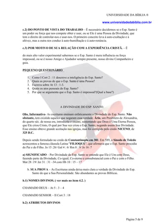 UNIVERSIDADE DA BÍBLIA ®
www.universidadedabiblia.com.br
c.2) DO PONTO DE VISTA DO TRABALHO – É necessário decidirmos se o Esp. Santo é
um poder ou força que nos compete obter e usar, ou se Ele é uma Pessoa da Divindade, que
tem o direito de controlar-nos e usar-nos. O primeiro conceito leva à auto-exaltação e à
altivez, mas a outra nos conduz à auto-humilhação e à auto-renúncia.
c.3) POR MOTIVO DE SUA RELAÇÃO COM A EXPERIÊNCIA CRISTÃ. – É
do mais alto valor experimental sabermos se o Esp. Santo é mera influência ou força
impessoal, ou se é nosso Amigo e Ajudador sempre presente, nosso divino Companheiro e
guia.
PEQUENO QUESTIONÁRIO
1.
2.
3.
4.
5.
Como I Cort 2 : 11 descreve a inteligência do Esp. Santo?
Quais as provas de que o Esp. Santo é uma Pessoa?
Escreva sobre At 13 : 1-3.
Quais os atos pessoais do Esp. Santo?
Por que se argumenta que o Esp. Santo é impessoal?(Qual a base?)
A DIVINDADE DO ESP. SANTO.
Obs. Informativo- As escrituras ensinam enfaticamente a Divindade do Esp. Santo. Não
obstante, tem existido aqueles que negaram essa verdade. Ário, um Presbítero de Alexandria,
do quarto séc. de nossa era, introduziu o ensino, sustentando que Deus é Uma Eterna Pessoa,
que Ele criou Cristo, O qual por Sua vez criou o Esp. Santo, negando assim Sua Divindade.
Esse ensino obteve grande aceitação nas igrejas, mas foi corrigido pelo credo NICENO, de
325 D.C.
Depois sendo formulado no credo de Constantinopla em 381. Em 589, o Sínodo de Toledo
acrescentou a famosa cláusula Latina "FILIOQUE", que afirmava que o Esp. Santo procedia
do Pai e do Filho. Jo 15 :26/ Gal 4 : 6/ Rm 8 : 9/ Jo 16 :7
a) SIGNIFICADO – Por Divindade do Esp. Santo se entende que Ele é Um com Deus,
fazendo parte da Divindade, Co-igual, Co-eterno e consubstancial com o Pai e com o Filho.
Mat 28 :19/ Jer 31 : 31 –34 com Hb 10 : 15 – 17
b. SUA PROVA – As Escrituras ainda deixa mais clara a verdade da Divindade do Esp.
Santo do que a Sua Personalidade. São abundantes as provas Bíblicas.
b.1) NOMES DIVINOS. ( ver mais no item 4.2. )
CHAMADO DEUS – At 5 : 3 – 4
CHAMADO SENHOR – II Cort 3 : 18
b.2) ATRIBUTOS DIVINOS
Página 5 de 9
 