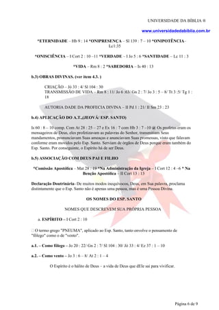 UNIVERSIDADE DA BÍBLIA ®
www.universidadedabiblia.com.br
*ETERNIDADE – Hb 9 : 14 *ONIPRESENÇA – Sl 139 : 7 – 10 *ONIPOTÊNCIA–
Lc1:35
*ONISCIÊNCIA – I Cort 2 : 10 –11 *VERDADE – I Jo 5 : 6 *SANTIDADE – Lc 11 : 3
*VIDA – Rm 8 : 2 *SABEDORIA – Is 40 : 13
b.3) OBRAS DIVINAS. (ver item 4.3. )
CRIAÇÃO – Jó 33 : 4/ Sl 104 : 30
TRANSMISSÃO DE VIDA – Rm 8 : 11/ Jo 6 :63/ Gn 2 : 7/ Jo 3 : 5 – 8/ Tt 3 :5/ Tg 1 :
18
AUTORIA DADE DA PROFECIA DIVINA – II Pd 1 : 21/ II Sm 23 : 23
b.4) APLICAÇÃO DO A.T.,(JEOVÁ/ ESP. SANTO)
Is 60 : 8 – 10 comp. Com At 28 : 25 – 27 e Ex 16 : 7 com Hb 3 : 7 –10 @ Os profetas eram os
mensageiros de Deus, eles profetizavam as palavras do Senhor, transmitiam Seus
mandamentos, pronunciavam Suas ameaças e anunciavam Suas promessas, visto que falavam
conforme eram movidos pelo Esp. Santo. Serviam de órgãos de Deus porque eram também do
Esp. Santo. Por conseguinte, o Espírito há de ser Deus.
b.5) ASSOCIAÇÃO COM DEUS PAI E FILHO
*Comissão Apostólica – Mat 28 : 19 *Na Administração da Igreja – I Cort 12 : 4 –6 * Na
Benção Apostólica – II Cort 13 : 13
Declaração Doutrinária- De muitos modos inequívocos, Deus, em Sua palavra, proclama
distintamente que o Esp. Santo não é apenas uma pessoa, mas é uma Pessoa Divina.
OS NOMES DO ESP. SANTO
NOMES QUE DESCREVEM SUA PRÓPRIA PESSOA
a. ESPÍRITO – I Cort 2 : 10
O termo grego "PNEUMA", aplicado ao Esp. Santo, tanto envolve o pensamento de
"fôlego" como o de "vento".
a.1. – Como fôlego – Jo 20 : 22/ Gn 2 : 7/ Sl 104 : 30/ Jó 33 : 4/ Ez 37 : 1 – 10
a.2. – Como vento – Jo 3 : 6 – 8/ At 2 : 1 – 4
O Espírito é o hálito de Deus – a vida de Deus que dEle sai para vivificar.
Página 6 de 9
 