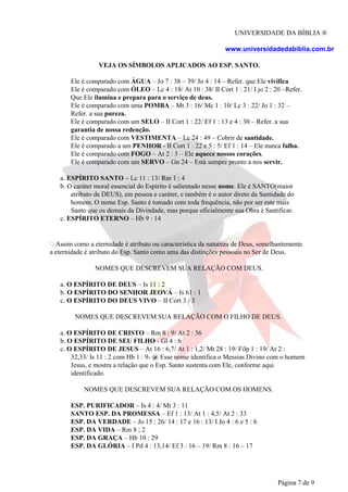 UNIVERSIDADE DA BÍBLIA ®
www.universidadedabiblia.com.br
VEJA OS SÍMBOLOS APLICADOS AO ESP. SANTO.
Ele é comparado com ÁGUA – Jo 7 : 38 – 39/ Jo 4 : 14 – Refer. que Ele vivifica
Ele é comparado com ÓLEO – Lc 4 : 18/ At 10 : 38/ II Cort 1 : 21/ I jo 2 : 20 –Refer.
Que Ele ilumina e prepara para o serviço de deus.
Ele é comparado com uma POMBA – Mt 3 : 16/ Mc 1 : 10/ Lc 3 : 22/ Jo 1 : 32 –
Refer. a sua pureza.
Ele é comparado com um SELO – II Cort 1 : 22/ Ef 1 : 13 e 4 : 30 – Refer. a sua
garantia de nossa redenção.
Ele é comparado com VESTIMENTA – Lc 24 : 49 – Cobrir de santidade.
Ele é comparado a um PENHOR - II Cort 1 : 22 e 5 : 5/ Ef 1 : 14 – Ele nunca falha.
Ele é comparado com FOGO – At 2 : 3 – Ele aquece nossos corações.
Ele é comparado com um SERVO – Gn 24 – Está sempre pronto a nos servir.
a. ESPÍRITO SANTO – Lc 11 : 13/ Rm 1 : 4
b. O caráter moral essencial do Espírito é salientado nesse nome. Ele é SANTO(maior
atributo de DEUS), em pessoa e caráter, e também é o autor direto da Santidade do
homem. O nome Esp. Santo é tomado com toda frequência, não por ser este mais
Santo que os demais da Divindade, mas porque oficialmente sua Obra é Santificar.
c. ESPÍRITO ETERNO – Hb 9 : 14
Assim como a eternidade é atributo ou característica da natureza de Deus, semelhantemente
a eternidade é atributo do Esp. Santo como uma das distinções pessoais no Ser de Deus.
NOMES QUE DESCREVEM SUA RELAÇÃO COM DEUS.
a. O ESPÍRITO DE DEUS – Is 11 : 2
b. O ESPÍRITO DO SENHOR JEOVÁ – Is 61 : 1
c. O ESPÍRITO DO DEUS VIVO – II Cort 3 : 3
NOMES QUE DESCREVEM SUA RELAÇÃO COM O FILHO DE DEUS.
a. O ESPÍRITO DE CRISTO – Rm 8 : 9/ At 2 : 36
b. O ESPÍRITO DE SEU FILHO - Gl 4 : 6
c. O ESPÍRITO DE JESUS – At 16 : 6,7/ At 1 : 1,2/ Mt 28 : 19/ Filp 1 : 19/ At 2 :
32,33/ Is 11 : 2 com Hb 1 : 9- @ Esse nome identifica o Messias Divino com o homem
Jesus, e mostra a relação que o Esp. Santo sustenta com Ele, conforme aqui
identificado.
NOMES QUE DESCREVEM SUA RELAÇÃO COM OS HOMENS.
ESP. PURIFICADOR – Is 4 : 4/ Mt 3 : 11
SANTO ESP. DA PROMESSA – Ef 1 : 13/ At 1 : 4,5/ At 2 : 33
ESP. DA VERDADE – Jo 15 : 26/ 14 : 17 e 16 : 13/ I Jo 4 : 6 e 5 : 6
ESP. DA VIDA – Rm 8 ; 2
ESP. DA GRAÇA – Hb 10 : 29
ESP. DA GLÓRIA – I Pd 4 : 13,14/ Ef 3 : 16 – 19/ Rm 8 : 16 – 17
Página 7 de 9
 