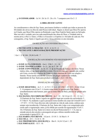 UNIVERSIDADE DA BÍBLIA ®
www.universidadedabiblia.com.br
g. O CONSOLADOR – Jo 14 : 26/ Jo 15 : 26 e 16 : 7 comparar com I Jo 2 : 2
A OBRA DO ESP. SANTO
Ao considerarmos a obra do Esp. Santo, precisamos lembrar a verdade que todas as pessoas da
Divindade são ativas na obra de cada Pessoa individual. Alguns os dizem que Deus Pai operou
na Criação, que Deus Filho operou na Redenção e que Deus Espírito Santo opera na Salvação.
Mas isso não é verdade, pois em cada manifestação das obras de Deus, a Trindade total se
mostra ativa; o Pai é o Autor, o Filho é o Executor e o Espírito é o Ativador de cada ato. Por
conseguinte, o Esp. Santo é Aquele que ativa e leva a término os atos iniciados.
EM RELAÇÃO AO UNIVERSO MATERIAL.
a. NO TOCANTE À CRIAÇÃO – Sl 33 : 6/ Jó 33 : 4
b. NO TOCANTE À RESTAURAÇÃO E PRESERVAÇÃO
Gn 1 : 2/ Sl 104 : 29,30/ Is 40 : 7
EM RELAÇÃO AOS HOMENS NÃO REGENERADOS.
a. O ESP. LUTA COM ELES – Gn 6 : 3/Mt 5 : 13 – 16
b. O ESP. TESTIFICA-LHES – Jo 15 : 26/ At 5 : 30 – 32
c. O ESP. CONVENCE-OS – Jo 16 : 8 – 11 @ do Pecado, da Justiça e do Juízo. Nessa
tríplice obra, o Esp. Santo glorifica a cristo. Ele mostra-nos que é pecado não confiar
em Cristo, revela-nos a Justiça de Cristo e a obra vitoriosa de Cristo em relação a
Satanás. Nossa tarefa consiste tão somente em pregar a palavra da verdade,
dependendo do Esp. Santo para produzir convicção. ( At 2 : 4 E 37)
EM RELAÇÃO AOS CRENTES.
a. O ESP. REGENERA – Jo 3 : 3 – 6/ Tt 3 : 5/ Jo 6 : 63/ I Pd 1 : 23/ Ef 5 : 25,26/ I Cort
2 : 4 comparar com I Cort 3 : 6 Assim como Jesus foi gerado pelo Esp. Santo,
semelhantemente todo homem, para que se torne filho de Deus, precisa ser gerado pelo
Esp. Santo.
b. ELE BATIZA NO CORPO DE CRISTO – Jo 1 : 32 – 34/ I Cort 12 : 12 – 13/ At 1 :
5 O batismo do Esp. Santo é aquele ato que tem lugar por ocasião da conversão(Jo 3 :
5-7/ Rm 8 : 9), mediante o qual a pessoa se torna membro do corpo de Cristo(II Cort 5
: 17/ Ef 1 : 13-14). Essa obra tem sido realizado na vida de cada crente, embora nem
sempre seja reconhecida. O batismo do Esp. Santo não é algo a ser conquistado pelo
crente após a regeneração; antes, já foi obtido por ocasião da regeneração( I Cort 3 :
16). O batismo do Esp. Santo teve início no dia de Pentecoste(At 2 : 1-3), mas se
estende através dos séculos e prosseguirá até que o último membro tenha sido
acrescentado à igreja.(Ef 4 : 4)
c. ELE HABITA NO CRENTE – I Cort 6 : 15-19/ 3 : 16/ Rm 8 : 9
d. ELE SELA – Ef 1 : 13,14/ 4 : 30
e. ELE PROPORCIONA SEGURANÇA – Rm 8 : 14,16/ I Cort 1 : 22
f. ELE FORTALECE – Ef 3 : 16
Página 8 de 9
 