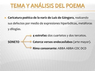    Caricatura poética de la nariz de Luís de Góngora, realzando
    sus defectos por medio de expresiones hiperbólicas, metáforas
    y dilogías.

                      4 estrofas: dos cuartetos y dos tercetos.

    SONETO            Catorce versos endecasílabos (arte mayor).

                      Rima consonante: ABBA ABBA CDC DCD
 
