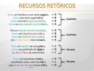 Érase un hombre a una nariz pegado,    11   A
     érase una nariz superlativa,      11   B   Cuarteto
   érase una nariz sayón y escriba,    11   B
 érase un peje espada muy barbado.     11   A

  Era un reloj de sol mal encarado,    11   A
   érase una alquitara pensativa,      11   B   Cuarteto
   érase un elefante boca arriba,      11   B
  era Ovidio Nasón más narizado.       11   A

  Érase el espolón de una galera,      11 C
  érase una pirámide de Egipto,        11 D     Terceto
   las doce Tribus de narices era.     11 C

   Érase un naricísimo infinito,       11 D
 muchísimo nariz, nariz tan fiera      11 C     Terceto
que en la cara de Anás fuera delito.   11 D
 