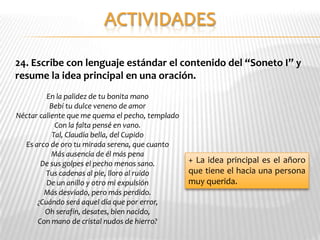 24. Escribe con lenguaje estándar el contenido del “Soneto I” y
resume la idea principal en una oración.
         En la palidez de tu bonita mano
          Bebí tu dulce veneno de amor
Néctar caliente que me quema el pecho, templado
            Con la falta pensé en vano.
           Tal, Claudia bella, del Cupido
  Es arco de oro tu mirada serena, que cuanto
           Más ausencia de él más pena
       De sus golpes el pecho menos sano.         + La idea principal es el añoro
         Tus cadenas al pie, lloro al ruido       que tiene el hacia una persona
         De un anillo y otro mi expulsión         muy querida.
        Más desviado, pero más perdido.
      ¿Cuándo será aquel día que por error,
         Oh serafín, desates, bien nacido,
      Con mano de cristal nudos de hierro?
 