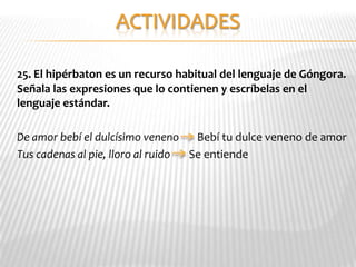 25. El hipérbaton es un recurso habitual del lenguaje de Góngora.
Señala las expresiones que lo contienen y escríbelas en el
lenguaje estándar.

De amor bebí el dulcísimo veneno    Bebí tu dulce veneno de amor
Tus cadenas al pie, lloro al ruido Se entiende
 