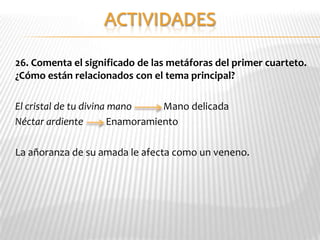 26. Comenta el significado de las metáforas del primer cuarteto.
¿Cómo están relacionados con el tema principal?

El cristal de tu divina mano      Mano delicada
Néctar ardiente         Enamoramiento

La añoranza de su amada le afecta como un veneno.
 