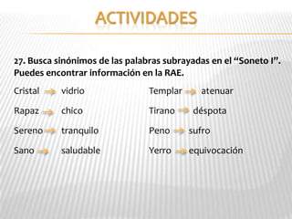 27. Busca sinónimos de las palabras subrayadas en el “Soneto I”.
Puedes encontrar información en la RAE.
Cristal    vidrio               Templar     atenuar

Rapaz      chico                Tirano    déspota

Sereno     tranquilo            Peno      sufro

Sano       saludable            Yerro     equivocación
 